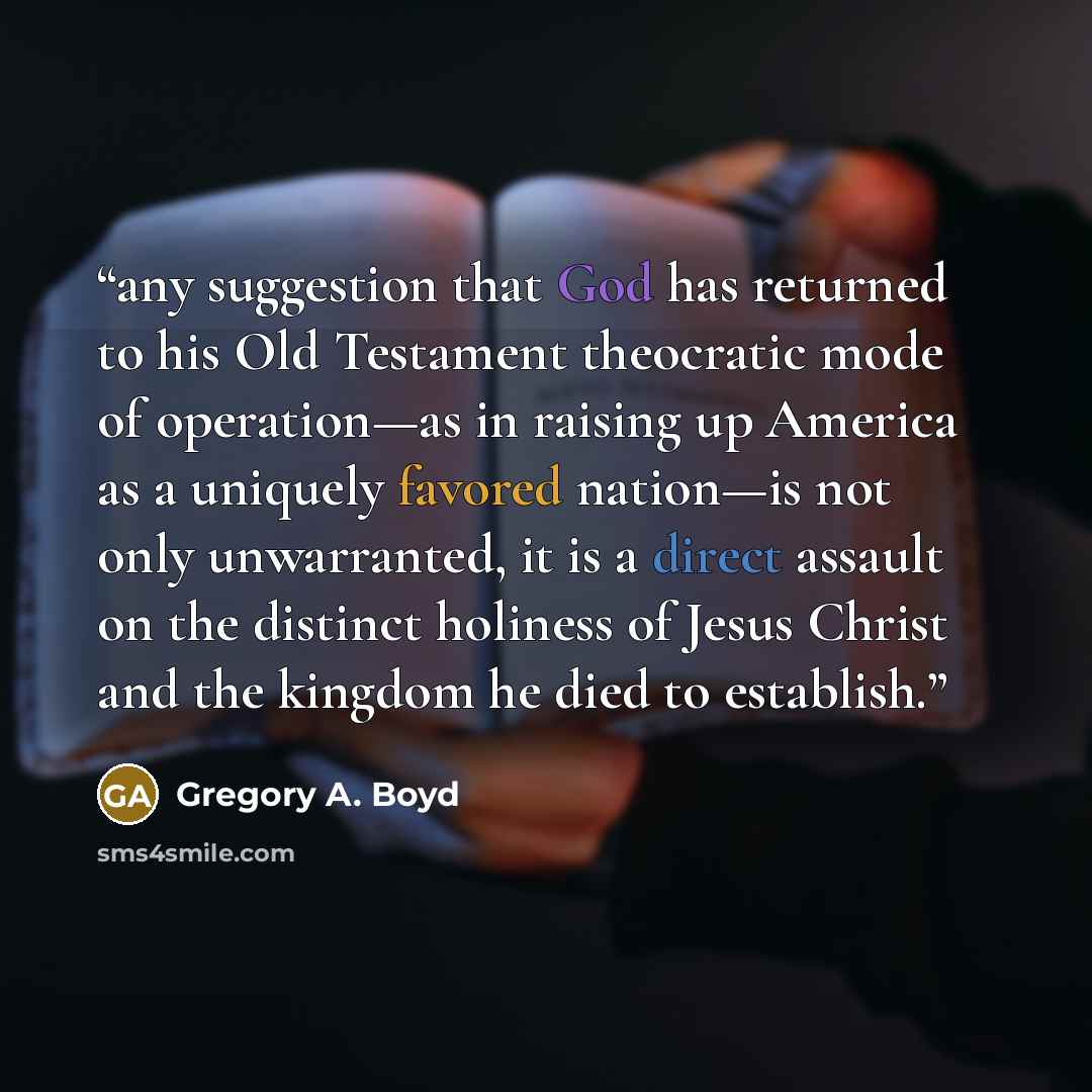 “any suggestion that God has returned to his Old Testament theocratic mode of operation—as in raising up America as a uniquely favored nation—is not only unwarranted, it is a direct assault on the distinct holiness of Jesus Christ and the kingdom he died to establish.” quote by Gregory A. Boyd