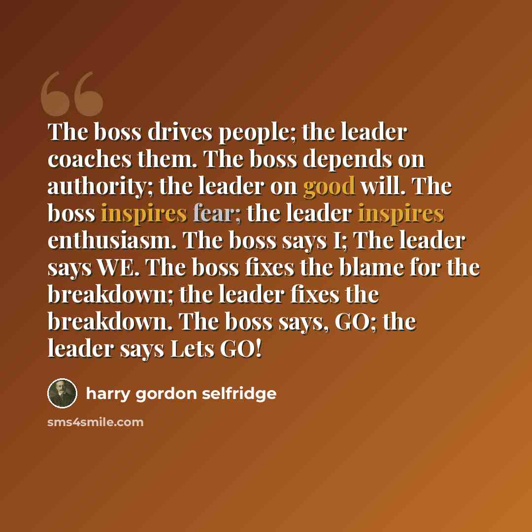 “The boss drives people; the leader coaches them. The boss depends on authority; the leader on good will. The boss inspires fear; the leader inspires enthusiasm. The boss says I; The leader says WE. The boss fixes the blame for the breakdown; the leader fixes the breakdown. The boss says, GO; the…” quote by Harry Gordon Selfridge