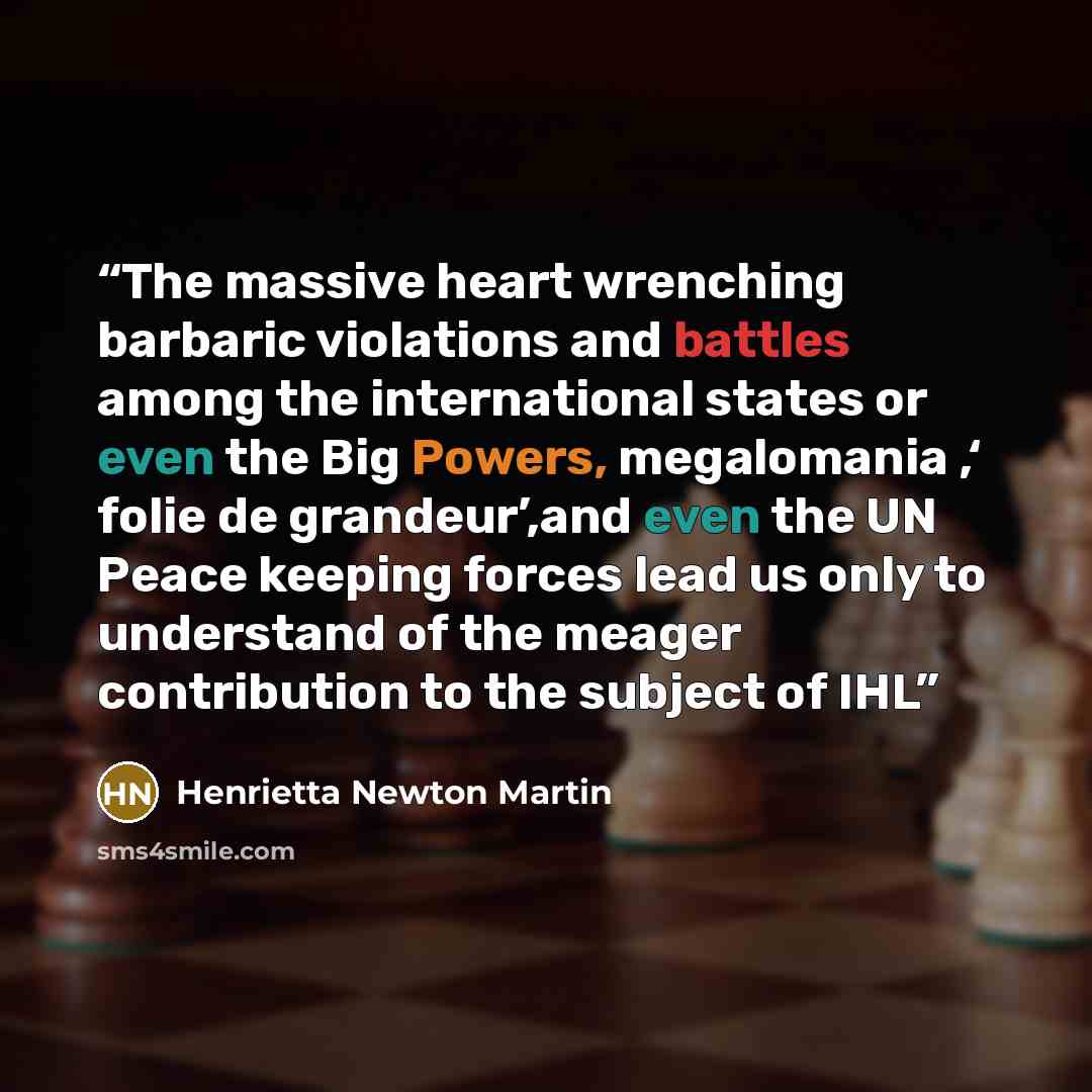 “The massive heart wrenching barbaric violations and battles among the international states or even the Big Powers, megalomania ,‘ folie de grandeur’,and even the UN Peace keeping forces lead us only to understand of the meager contribution to the subject of IHL” quote by Henrietta Newton Martin