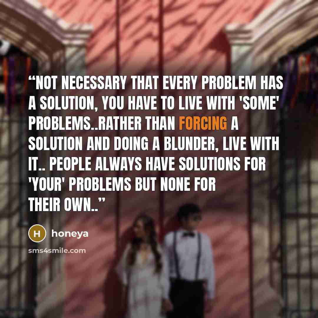 “Not necessary that every problem has a solution, you have to live with 'some' problems..rather than forcing a solution and doing a blunder, live with it.. People always have solutions for 'your' problems but none for their own..” quote by honeya