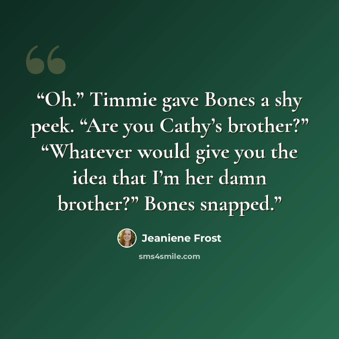 “Oh.” Timmie gave Bones a shy peek. “Are you Cathy’s brother?” “Whatever would give you the idea that I’m her damn brother?” Bones snapped.” quote by Jeaniene Frost