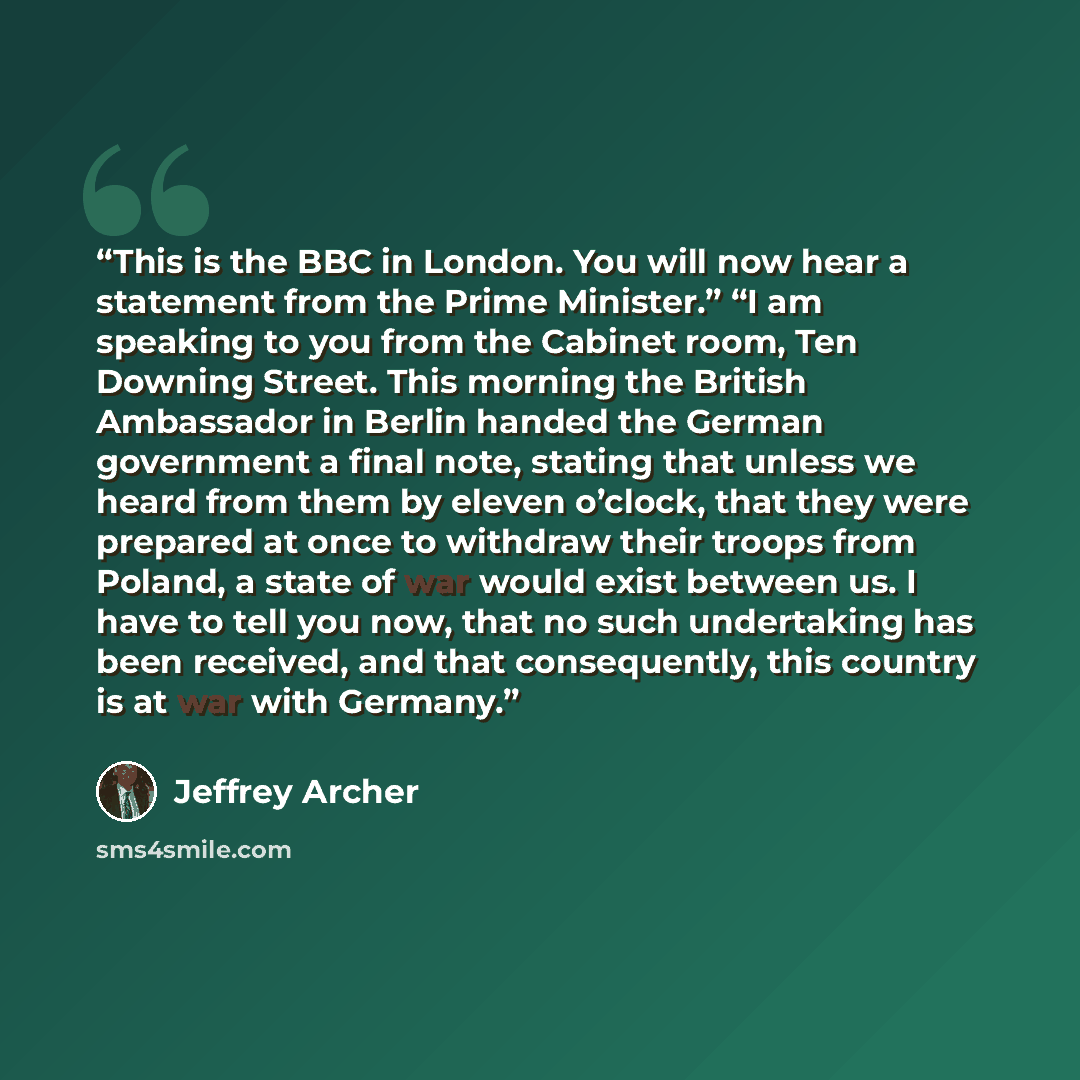 “This is the BBC in London. You will now hear a statement from the Prime Minister.” “I am speaking to you from the Cabinet room, Ten Downing Street. This morning the British Ambassador in Berlin handed the German government a final note, stating that unless we heard from them by eleven o’clock…” quote by Jeffrey Archer