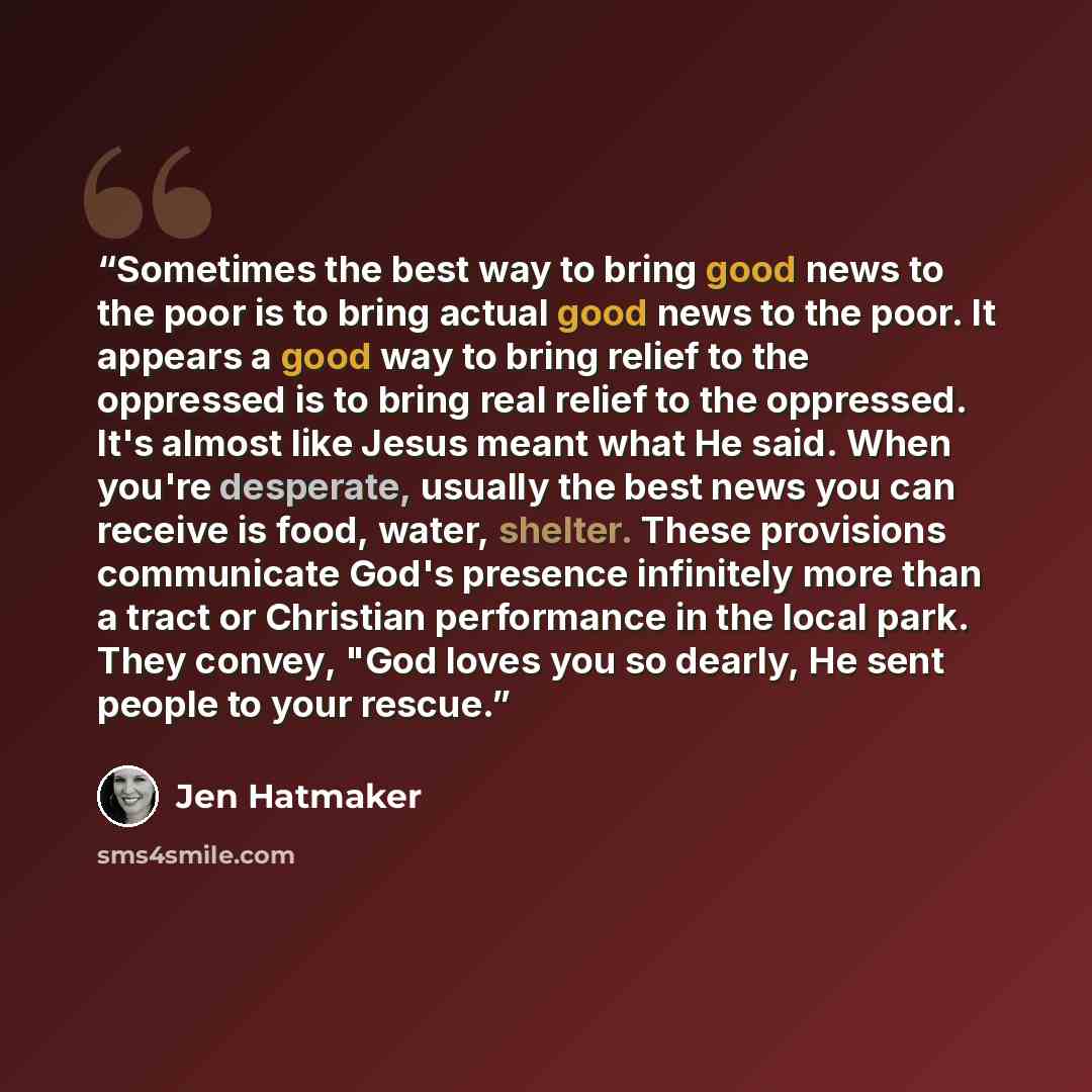 “Sometimes the best way to bring good news to the poor is to bring actual good news to the poor. It appears a good way to bring relief to the oppressed is to bring real relief to the oppressed. It's almost like Jesus meant what He said. When you're desperate, usually the best news you can receive…” quote by Jen Hatmaker
