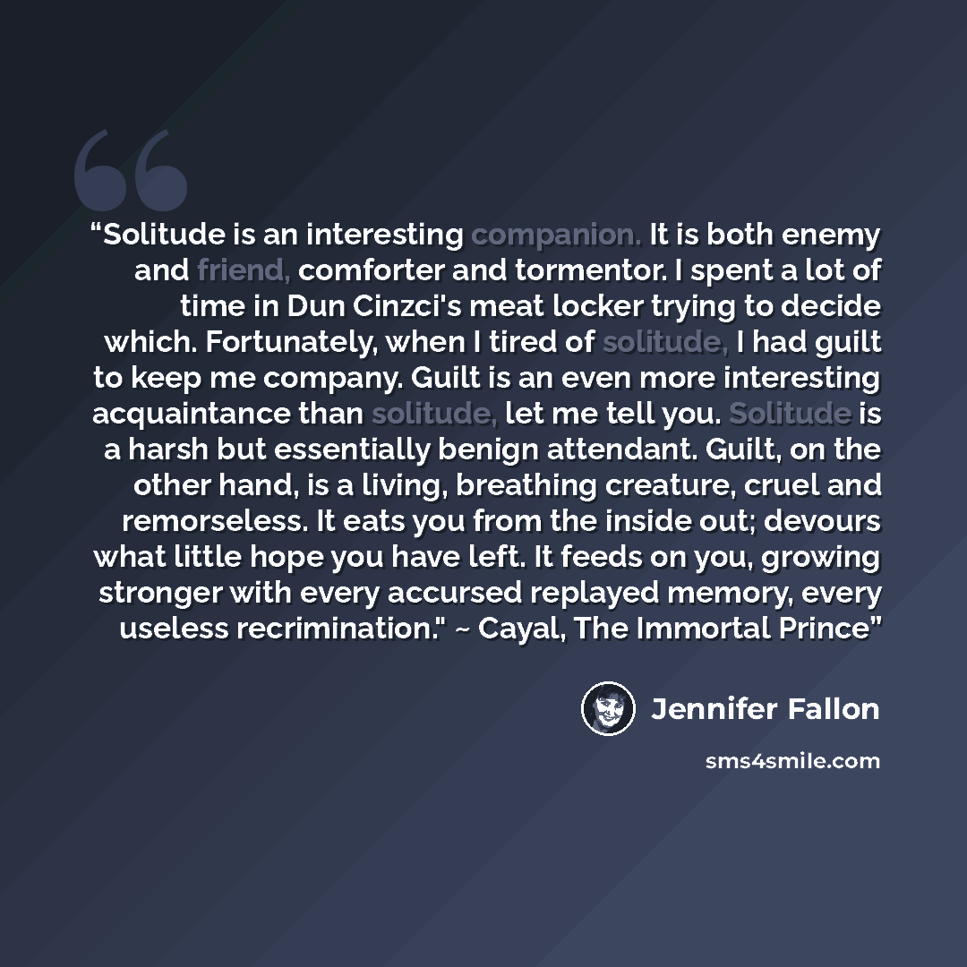 “Solitude is an interesting companion. It is both enemy and friend, comforter and tormentor. I spent a lot of time in Dun Cinzci's meat locker trying to decide which. Fortunately, when I tired of solitude, I had guilt to keep me company. Guilt is an even more interesting acquaintance than solitude…” quote by Jennifer Fallon