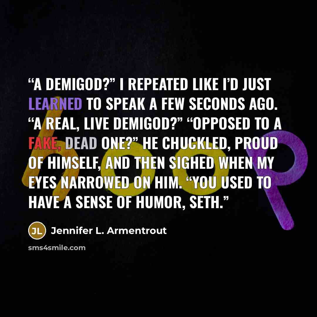 “A demigod?” I repeated like I’d just learned to speak a few seconds ago. “A real, live demigod?” “Opposed to a fake, dead one?” He chuckled, proud of himself, and then sighed when my eyes narrowed on him. “You used to have a sense of humor, Seth.” quote by Jennifer L. Armentrout