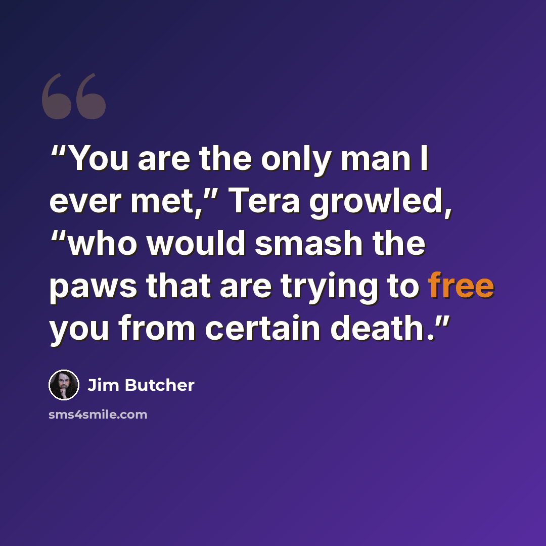 “You are the only man I ever met,” Tera growled, “who would smash the paws that are trying to free you from certain death.” quote by Jim Butcher