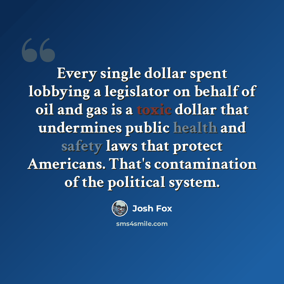 “Every single dollar spent lobbying a legislator on behalf of oil and gas is a toxic dollar that undermines public health and safety laws that protect Americans. That's contamination of the political system.” quote by Josh Fox