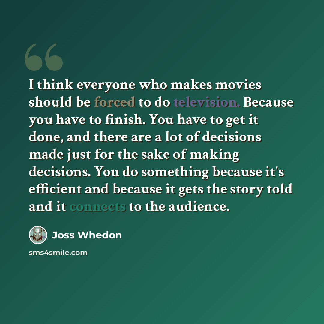 “I think everyone who makes movies should be forced to do television. Because you have to finish. You have to get it done, and there are a lot of decisions made just for the sake of making decisions. You do something because it's efficient and because it gets the story told and it connects to the…” quote by Joss Whedon
