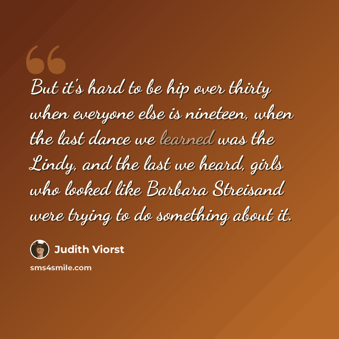 “But it's hard to be hip over thirty when everyone else is nineteen, when the last dance we learned was the Lindy, and the last we heard, girls who looked like Barbara Streisand were trying to do something about it.” quote by Judith Viorst