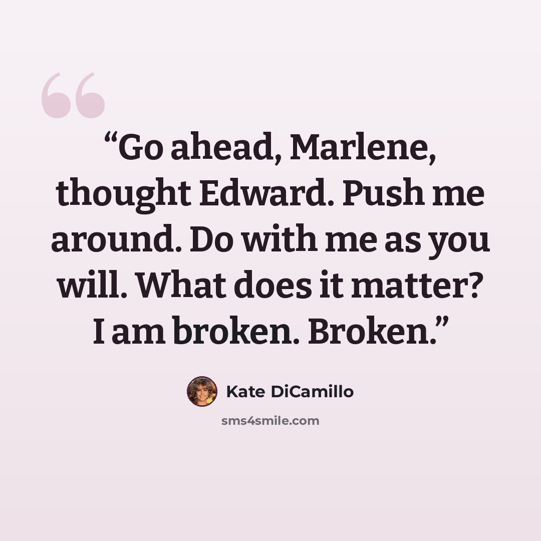 “Go ahead, Marlene, thought Edward. Push me around. Do with me as you will. What does it matter? I am broken. Broken.” quote by Kate DiCamillo