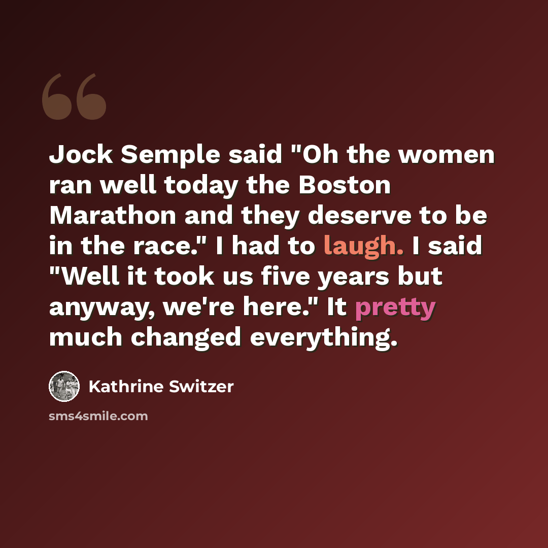 “Jock Semple said "Oh the women ran well today the Boston Marathon and they deserve to be in the race." I had to laugh. I said "Well it took us five years but anyway, we're here." It pretty much changed everything.” quote by Kathrine Switzer