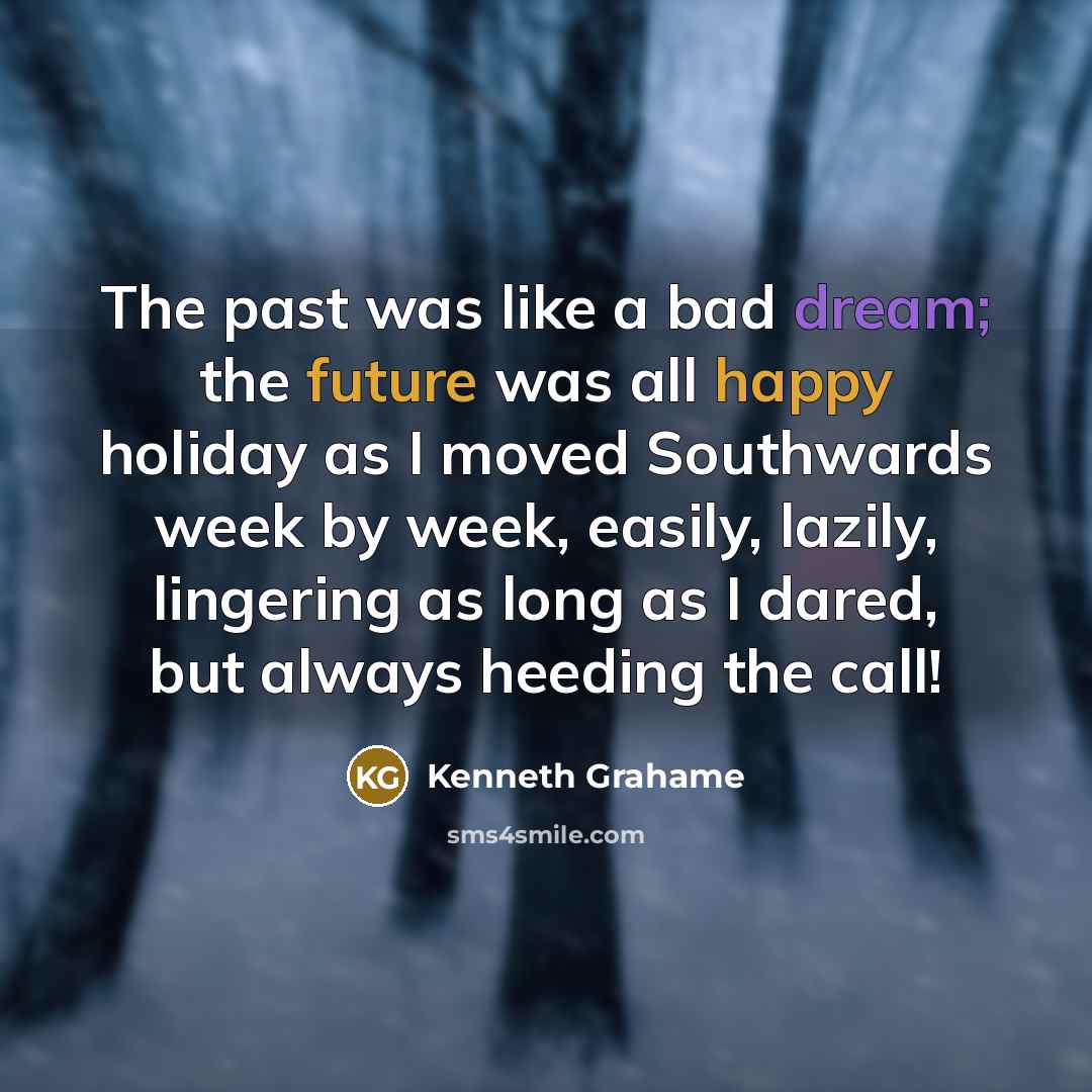 “The past was like a bad dream; the future was all happy holiday as I moved Southwards week by week, easily, lazily, lingering as long as I dared, but always heeding the call!” quote by Kenneth Grahame