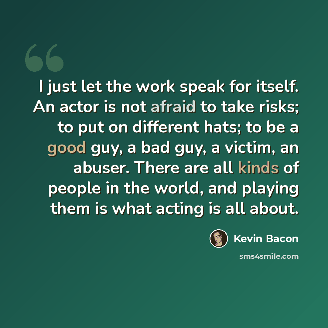 “I just let the work speak for itself. An actor is not afraid to take risks; to put on different hats; to be a good guy, a bad guy, a victim, an abuser. There are all kinds of people in the world, and playing them is what acting is all about.” quote by Kevin Bacon