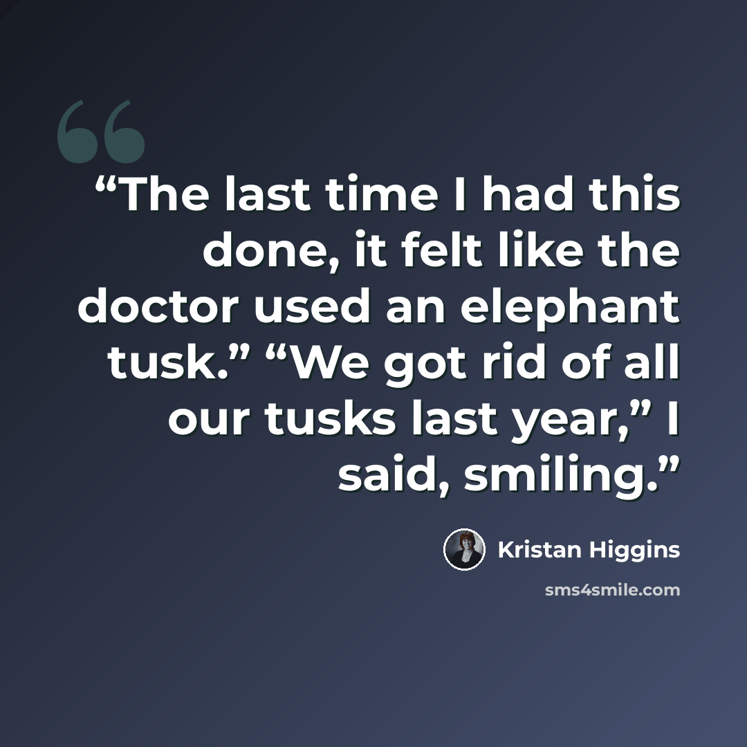 “The last time I had this done, it felt like the doctor used an elephant tusk.” “We got rid of all our tusks last year,” I said, smiling.” quote by Kristan Higgins