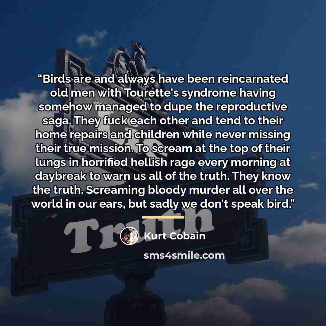 “Birds are and always have been reincarnated old men with Tourette's syndrome having somehow managed to dupe the reproductive saga. They fuck each other and tend to their home repairs and children while never missing their true mission. To scream at the top of their lungs in horrified hellish rage…” quote by Kurt Cobain