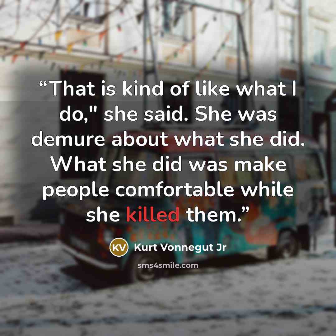 “That is kind of like what I do," she said. She was demure about what she did. What she did was make people comfortable while she killed them.” quote by Kurt Vonnegut Jr