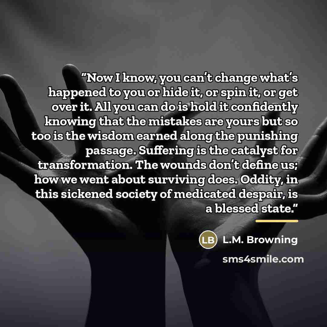 “Now I know, you can’t change what’s happened to you or hide it, or spin it, or get over it. All you can do is hold it confidently knowing that the mistakes are yours but so too is the wisdom earned along the punishing passage. Suffering is the catalyst for transformation. The wounds don’t define…” quote by L.M. Browning