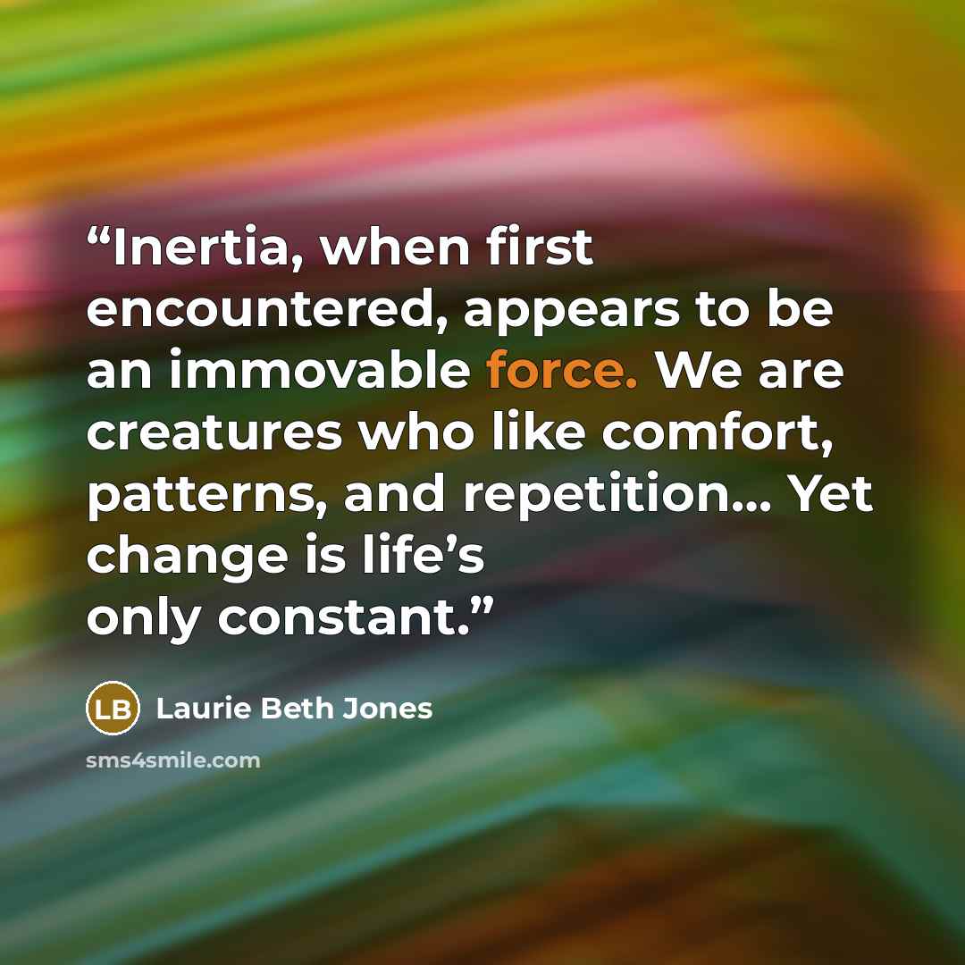 “Inertia, when first encountered, appears to be an immovable force. We are creatures who like comfort, patterns, and repetition… Yet change is life’s only constant.” quote by Laurie Beth Jones