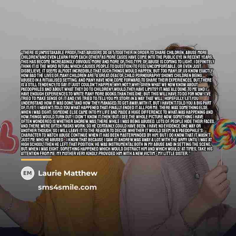 “There is unmistakable proof that abusers do get together in order to share children, abuse more children, and even learn from each other. As more cases have come into the public eye in recent years, this has become increasingly obvious. More and more of this type of abuse is coming to light. I…” quote by Laurie Matthew