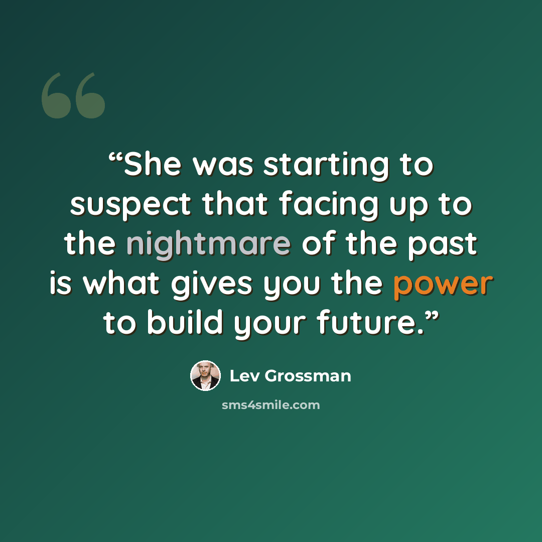 “She was starting to suspect that facing up to the nightmare of the past is what gives you the power to build your future.” quote by Lev Grossman