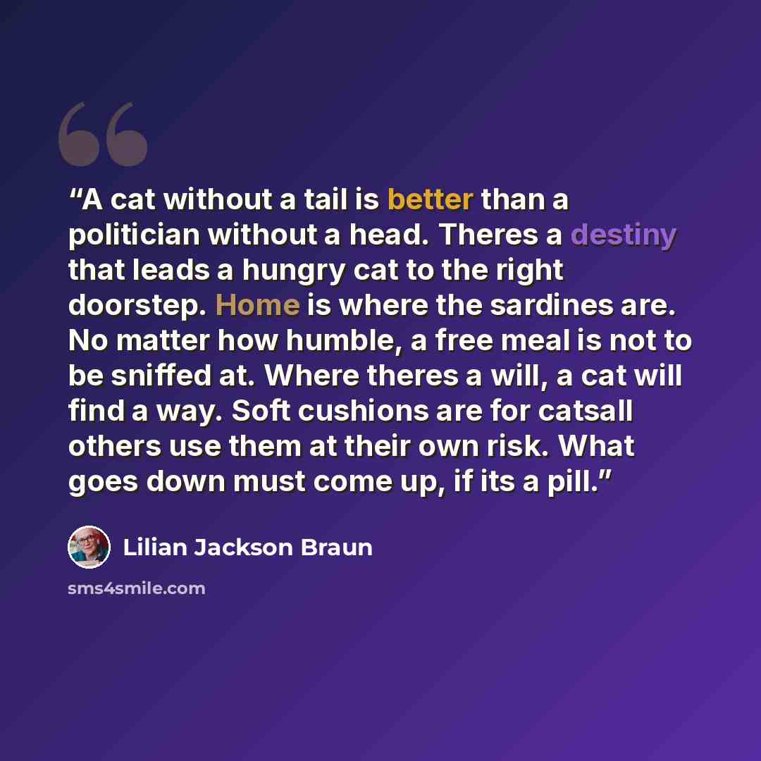 “A cat without a tail is better than a politician without a head. Theres a destiny that leads a hungry cat to the right doorstep. Home is where the sardines are. No matter how humble, a free meal is not to be sniffed at. Where theres a will, a cat will find a way. Soft cushions are for catsall…” quote by Lilian Jackson Braun