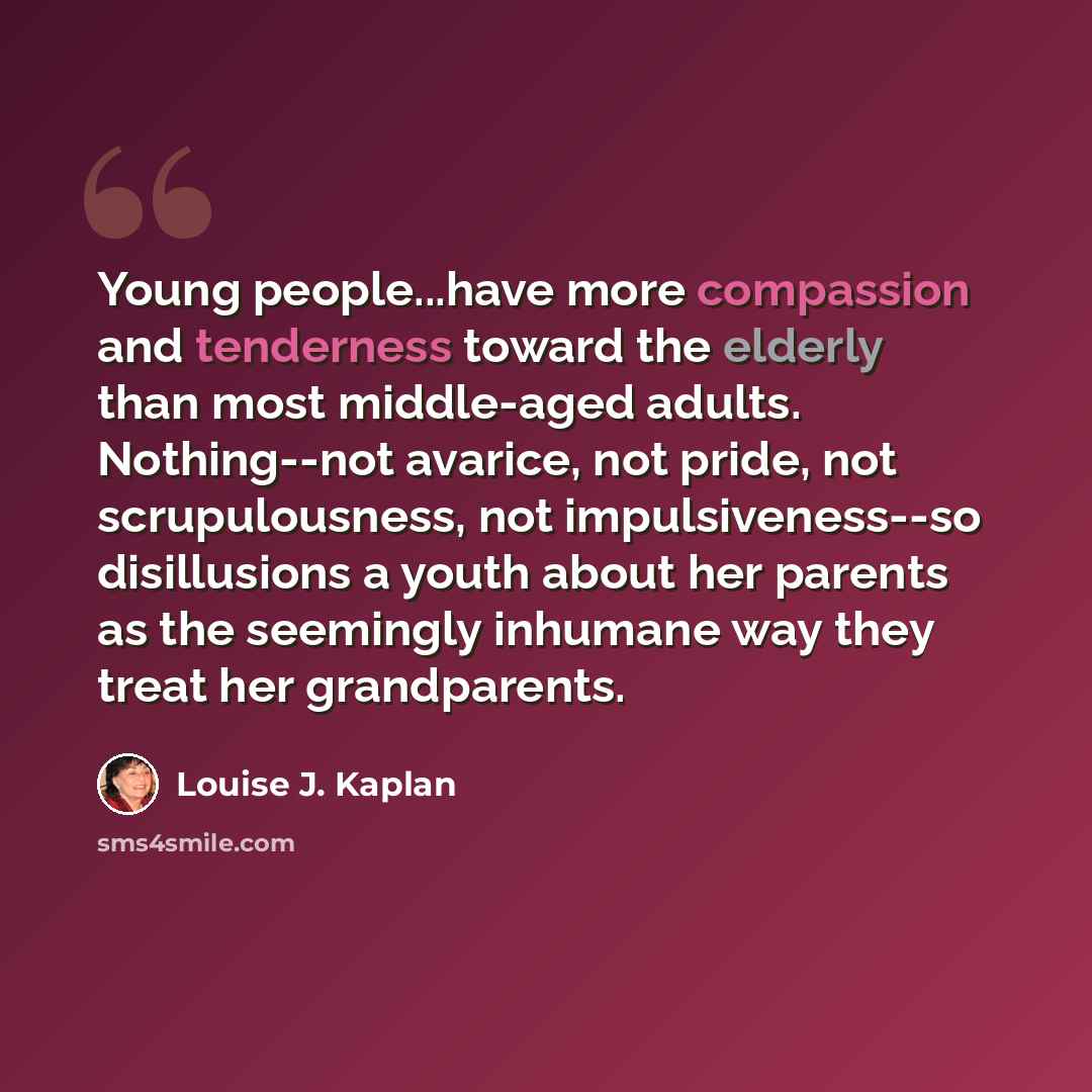 “Young people...have more compassion and tenderness toward the elderly than most middle-aged adults. Nothing--not avarice, not pride, not scrupulousness, not impulsiveness--so disillusions a youth about her parents as the seemingly inhumane way they treat her grandparents.” quote by Louise J. Kaplan
