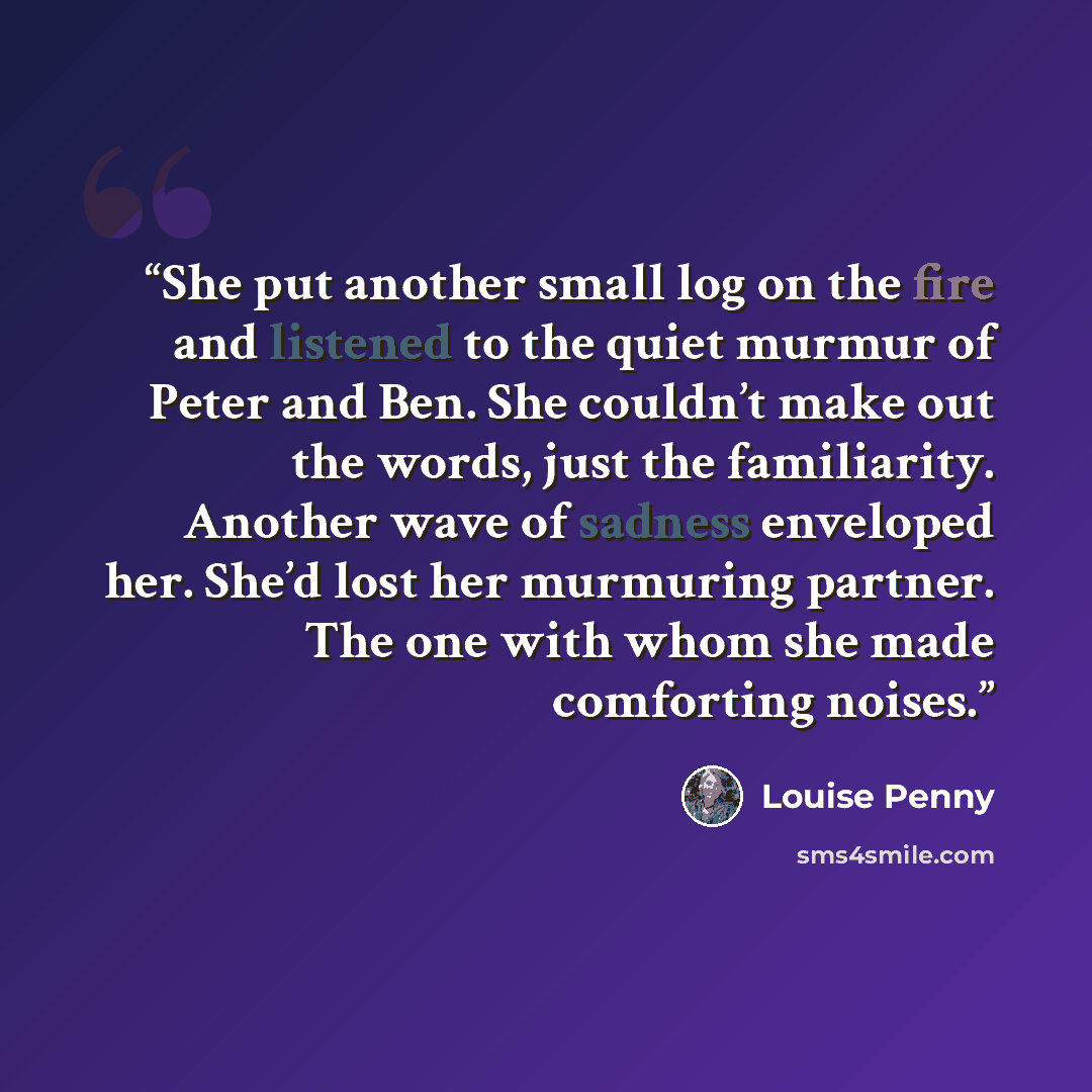 “She put another small log on the fire and listened to the quiet murmur of Peter and Ben. She couldn’t make out the words, just the familiarity. Another wave of sadness enveloped her. She’d lost her murmuring partner. The one with whom she made comforting noises.” quote by Louise Penny