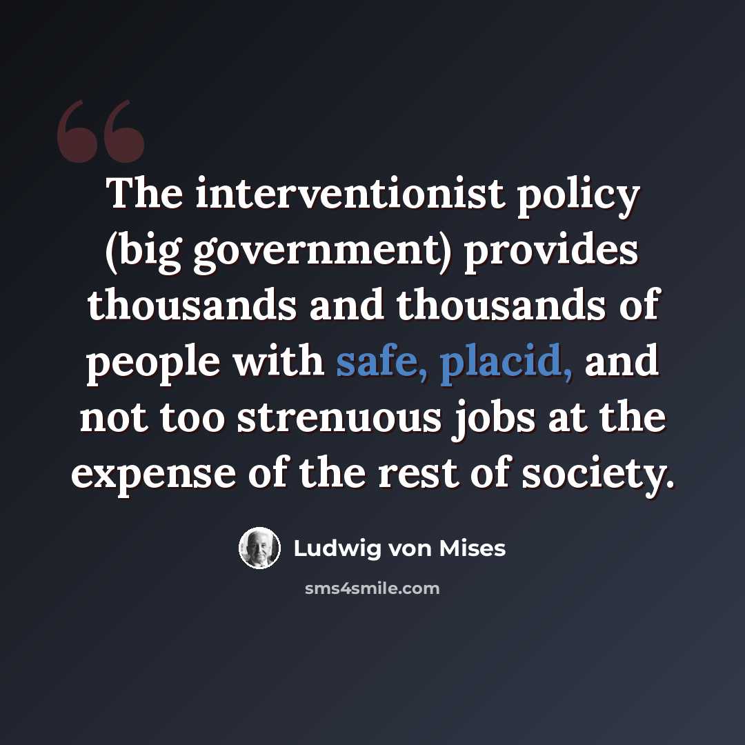 “The interventionist policy (big government) provides thousands and thousands of people with safe, placid, and not too strenuous jobs at the expense of the rest of society.” quote by Ludwig von Mises