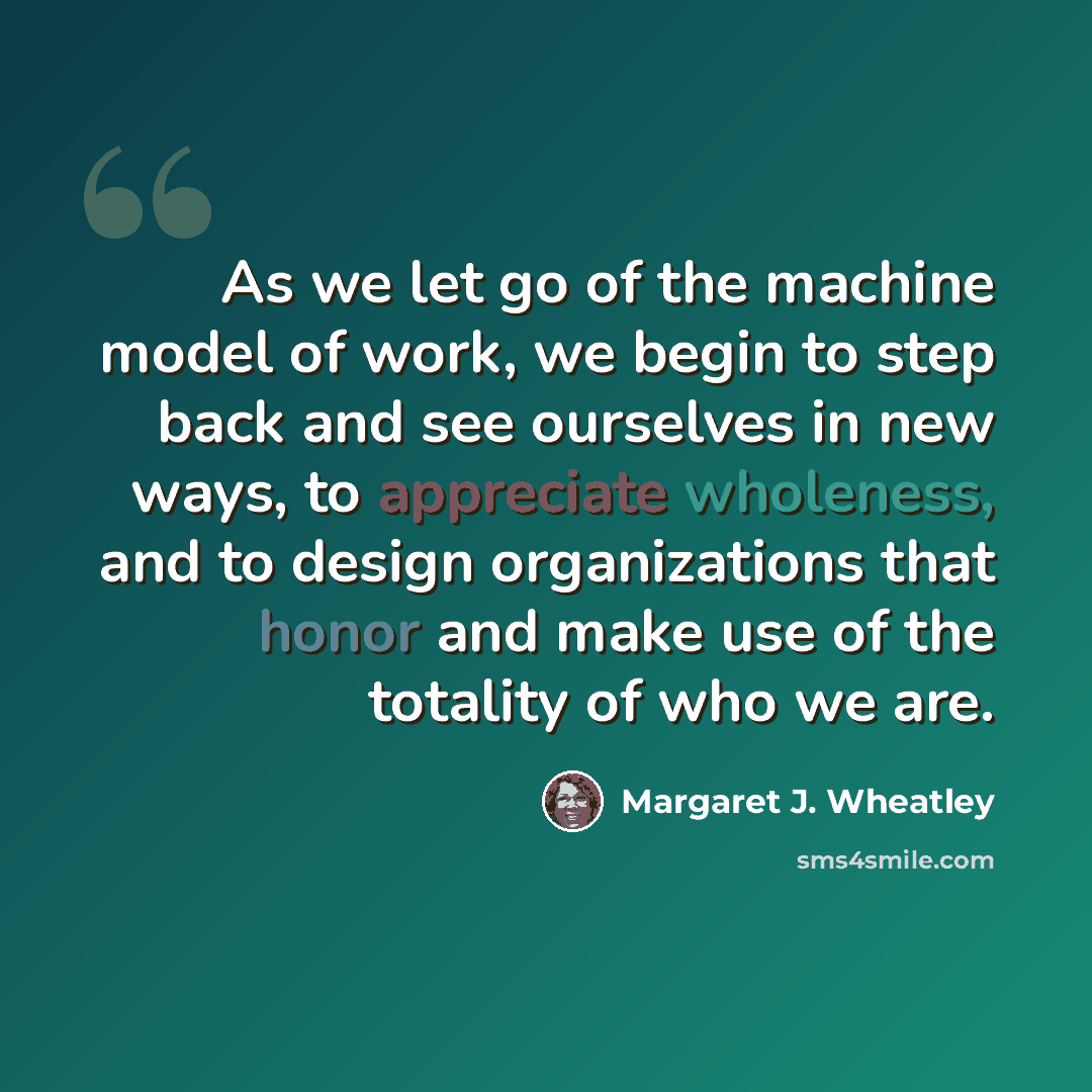 “As we let go of the machine model of work, we begin to step back and see ourselves in new ways, to appreciate wholeness, and to design organizations that honor and make use of the totality of who we are.” quote by Margaret J. Wheatley