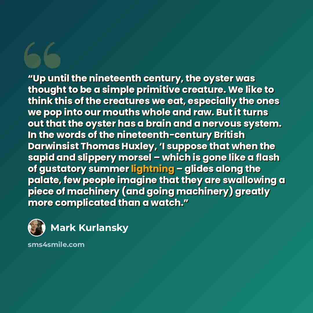 “Up until the nineteenth century, the oyster was thought to be a simple primitive creature. We like to think this of the creatures we eat, especially the ones we pop into our mouths whole and raw. But it turns out that the oyster has a brain and a nervous system. In the words of the…” quote by Mark Kurlansky