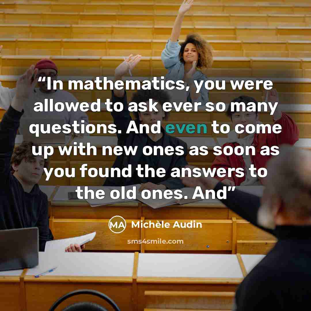 “In mathematics, you were allowed to ask ever so many questions. And even to come up with new ones as soon as you found the answers to the old ones. And” quote by Michèle Audin