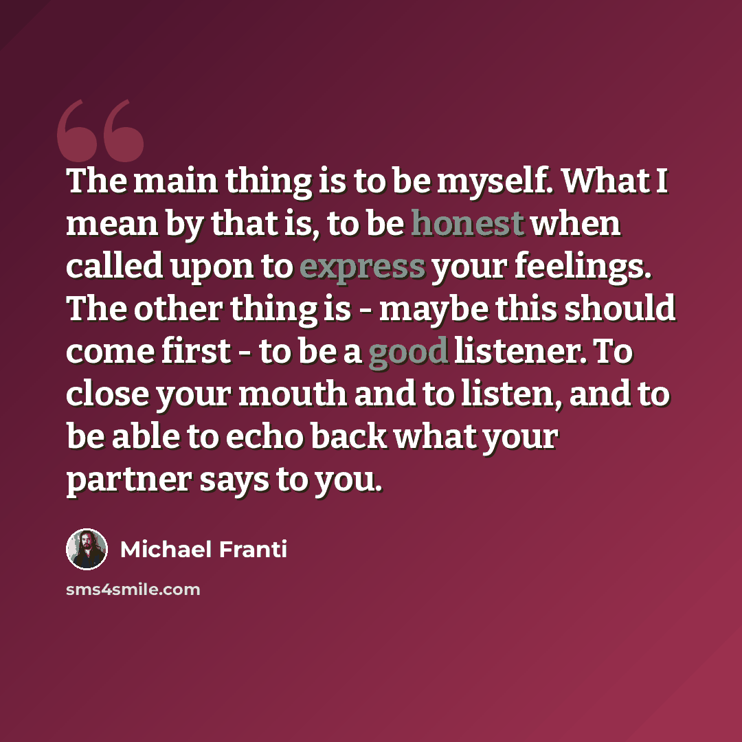 “The main thing is to be myself. What I mean by that is, to be honest when called upon to express your feelings. The other thing is - maybe this should come first - to be a good listener. To close your mouth and to listen, and to be able to echo back what your partner says to you.” quote by Michael Franti