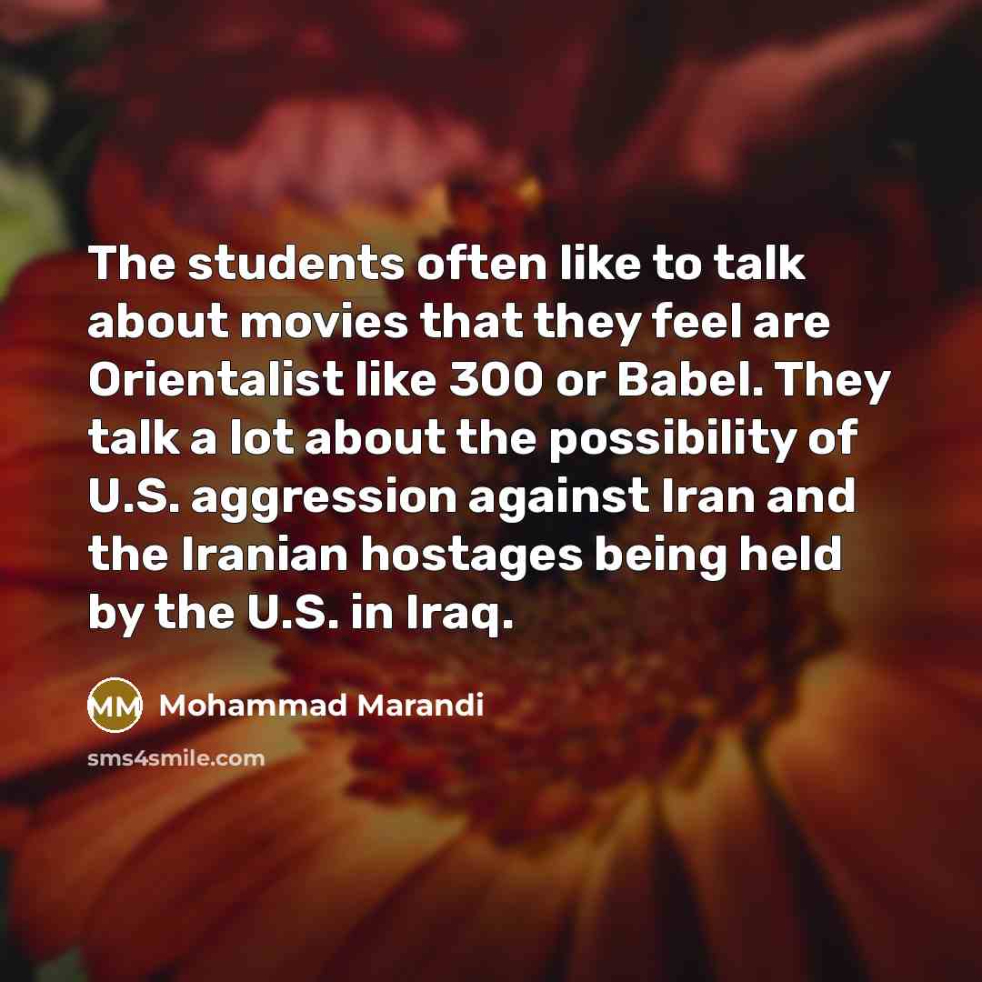 “The students often like to talk about movies that they feel are Orientalist like 300 or Babel. They talk a lot about the possibility of U.S. aggression against Iran and the Iranian hostages being held by the U.S. in Iraq.” quote by Mohammad Marandi