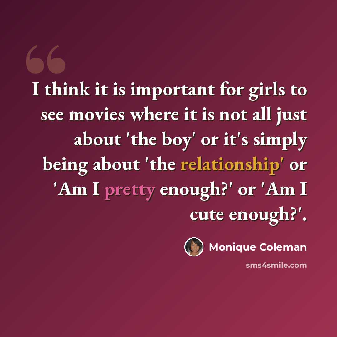 “I think it is important for girls to see movies where it is not all just about 'the boy' or it's simply being about 'the relationship' or 'Am I pretty enough?' or 'Am I cute enough?'.” quote by Monique Coleman