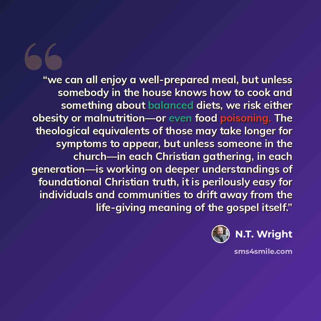 “we can all enjoy a well-prepared meal, but unless somebody in the house knows how to cook and something about balanced diets, we risk either obesity or malnutrition—or even food poisoning. The theological equivalents of those may take longer for symptoms to appear, but unless someone in the…” quote by N.T. Wright