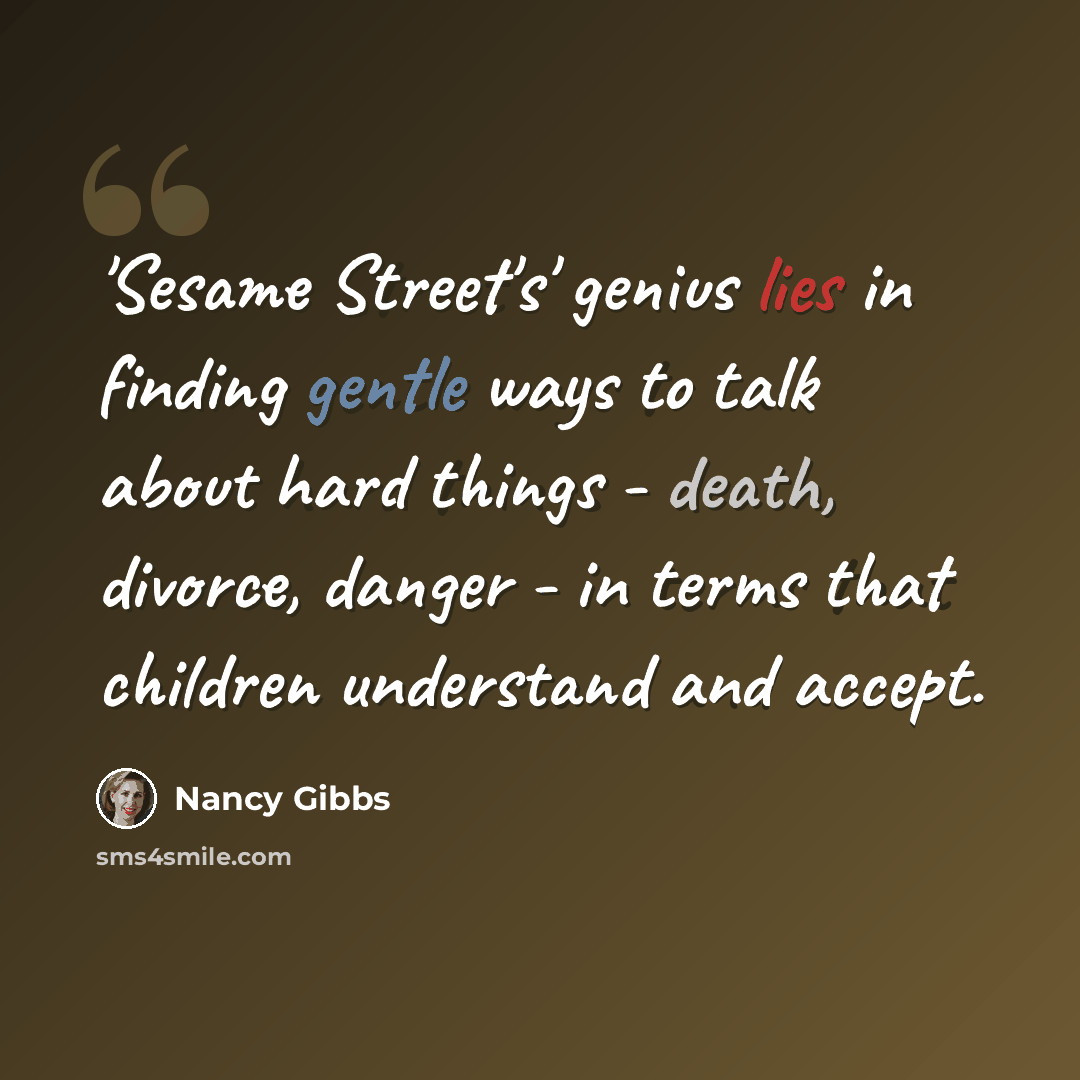“'Sesame Street's' genius lies in finding gentle ways to talk about hard things - death, divorce, danger - in terms that children understand and accept.” quote by Nancy Gibbs