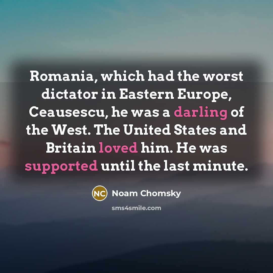 “Romania, which had the worst dictator in Eastern Europe, Ceausescu, he was a darling of the West. The United States and Britain loved him. He was supported until the last minute.” quote by Noam Chomsky