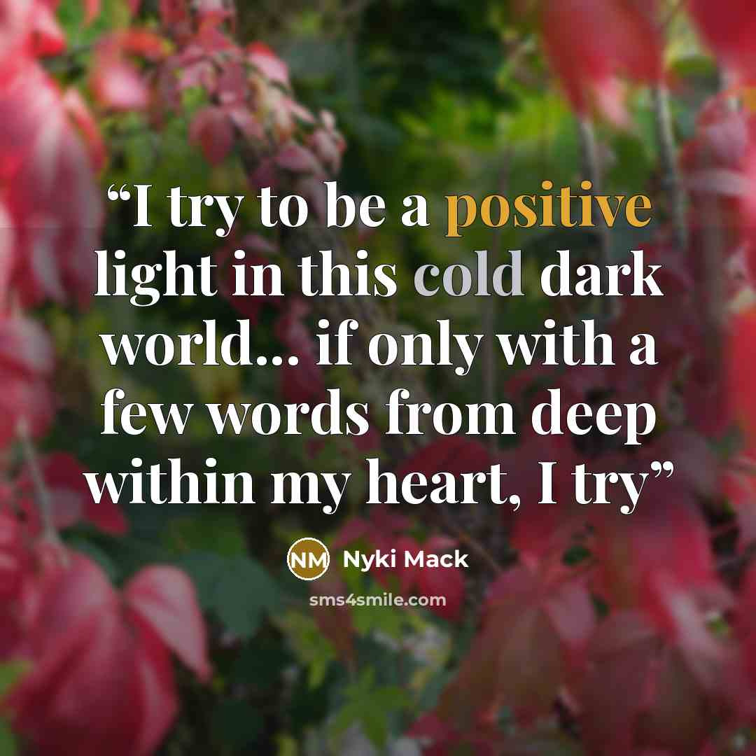 “I try to be a positive light in this cold dark world... if only with a few words from deep within my heart, I try” quote by Nyki Mack
