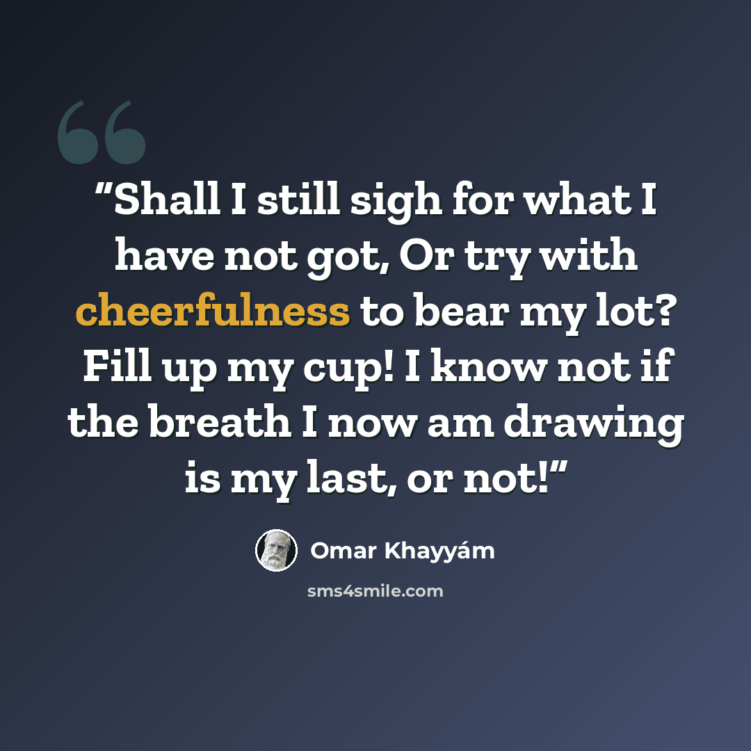“Shall I still sigh for what I have not got, Or try with cheerfulness to bear my lot? Fill up my cup! I know not if the breath I now am drawing is my last, or not!” quote by Omar Khayyám