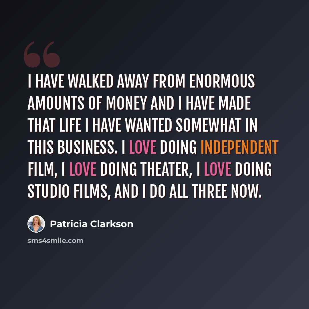 “I have walked away from enormous amounts of money and I have made that life I have wanted somewhat in this business. I love doing independent film, I love doing theater, I love doing studio films, and I do all three now.” quote by Patricia Clarkson