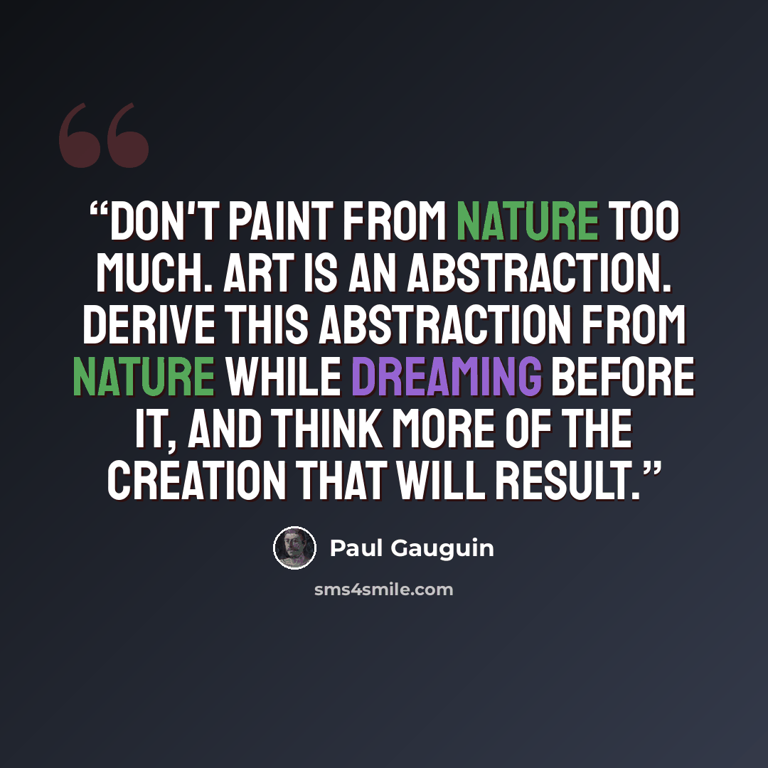 “Don't paint from nature too much. Art is an abstraction. Derive this abstraction from nature while dreaming before it, and think more of the creation that will result.” quote by Paul Gauguin