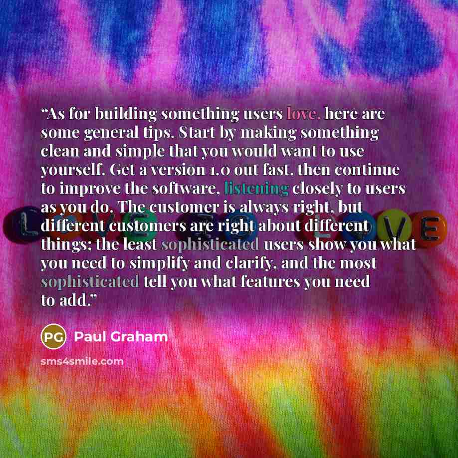 “As for building something users love, here are some general tips. Start by making something clean and simple that you would want to use yourself. Get a version 1.0 out fast, then continue to improve the software, listening closely to users as you do. The customer is always right, but different…” quote by Paul Graham