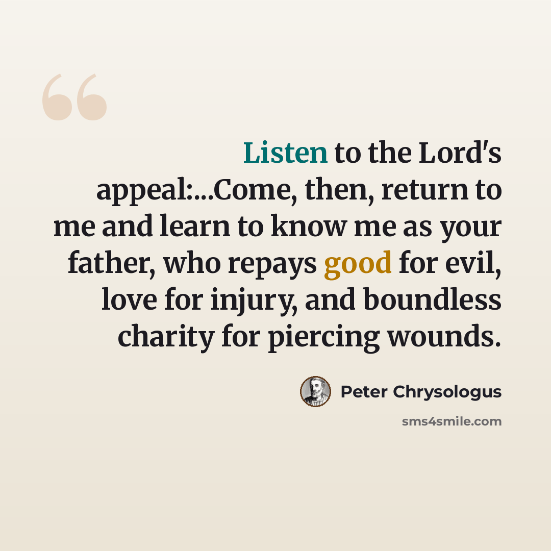 “Listen to the Lord's appeal:...Come, then, return to me and learn to know me as your father, who repays good for evil, love for injury, and boundless charity for piercing wounds.” quote by Peter Chrysologus