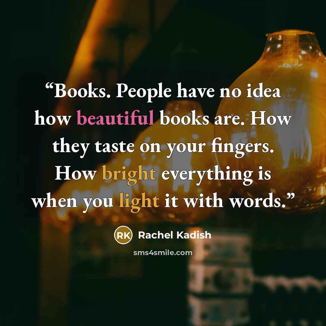 “Books. People have no idea how beautiful books are. How they taste on your fingers. How bright everything is when you light it with words.” quote by Rachel Kadish