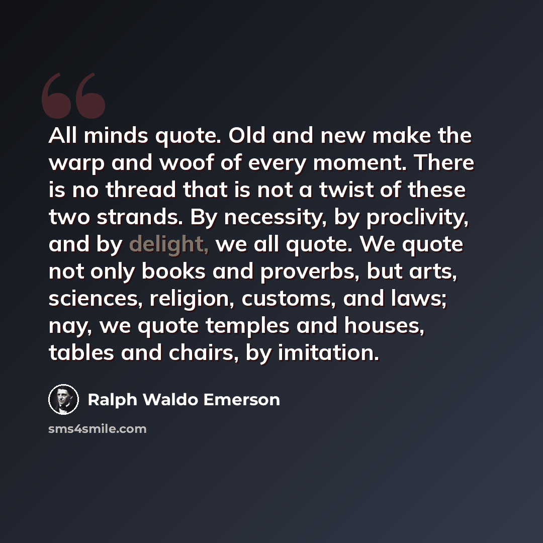 “All minds quote. Old and new make the warp and woof of every moment. There is no thread that is not a twist of these two strands. By necessity, by proclivity, and by delight, we all quote. We quote not only books and proverbs, but arts, sciences, religion, customs, and laws; nay, we quote temples…” quote by Ralph Waldo Emerson