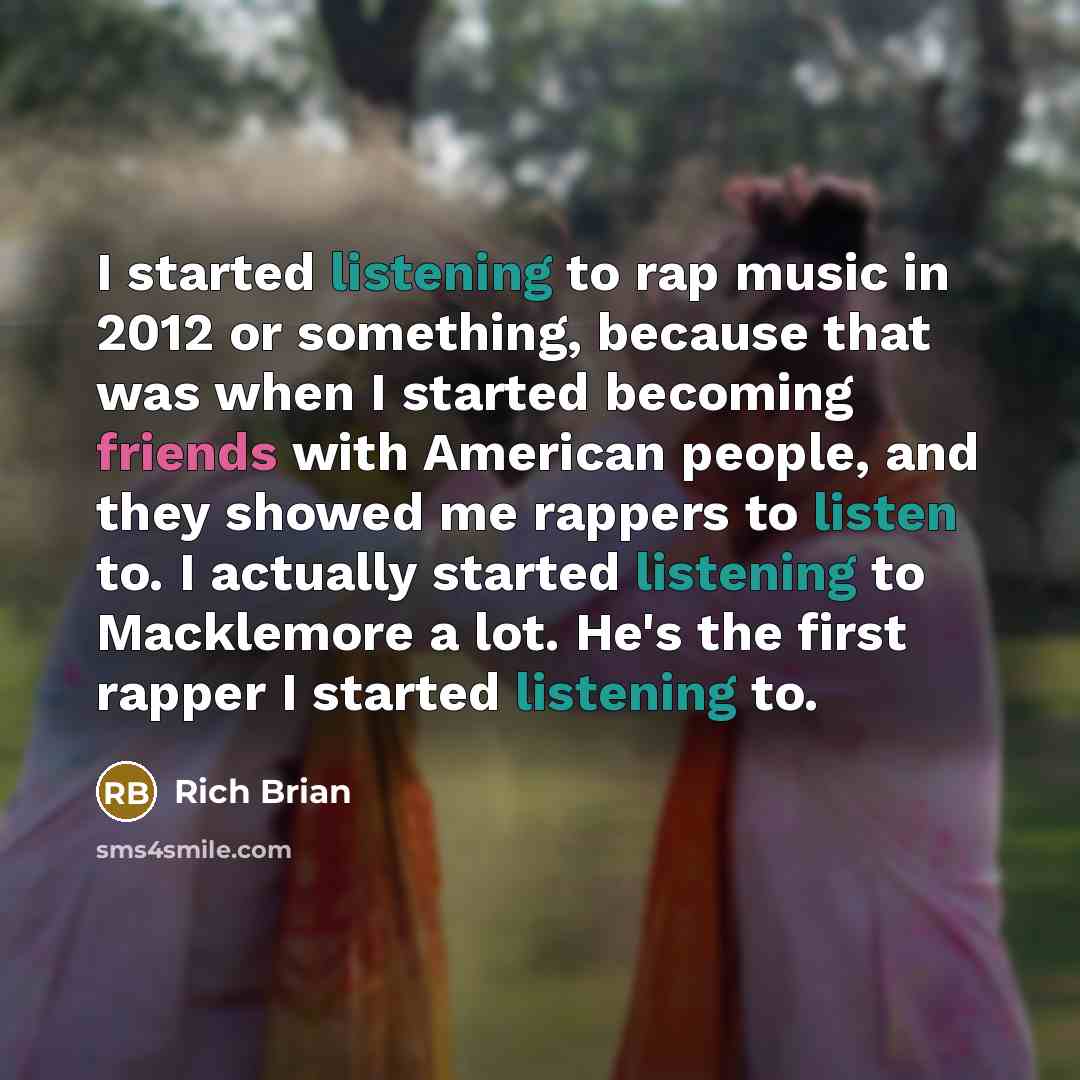 “I started listening to rap music in 2012 or something, because that was when I started becoming friends with American people, and they showed me rappers to listen to. I actually started listening to Macklemore a lot. He's the first rapper I started listening to.” quote by Rich Brian