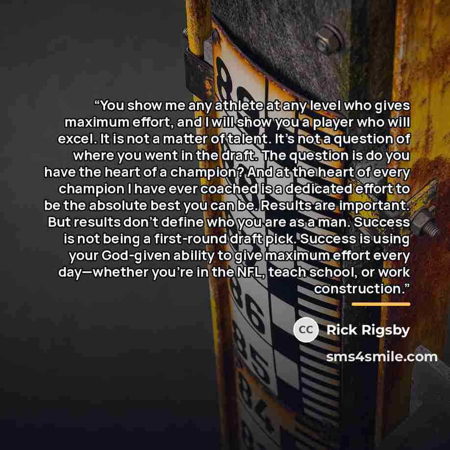 “You show me any athlete at any level who gives maximum effort, and I will show you a player who will excel. It is not a matter of talent. It’s not a question of where you went in the draft. The question is do you have the heart of a champion? And at the heart of every champion I have ever coached…” quote by Rick Rigsby