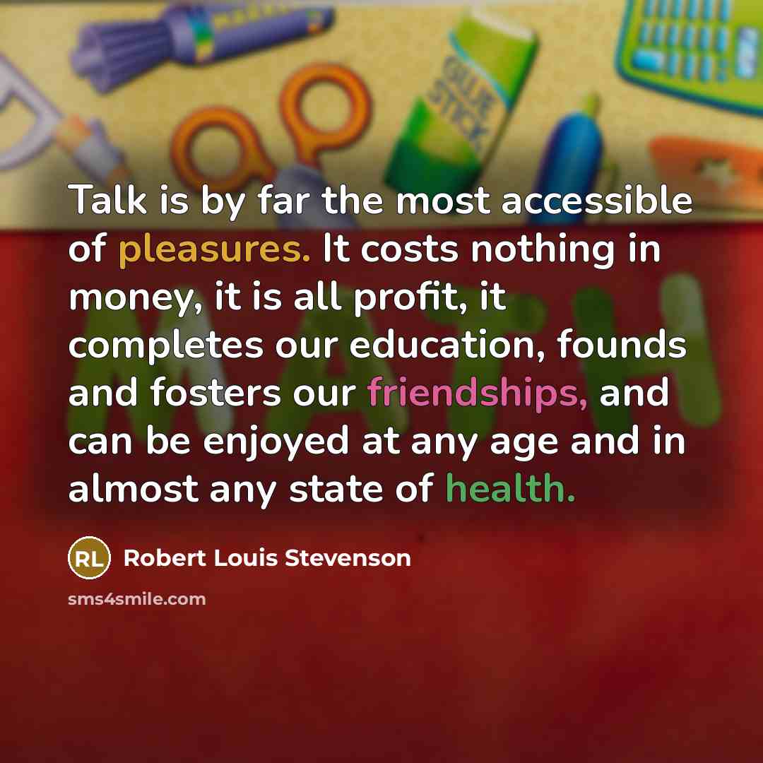 “Talk is by far the most accessible of pleasures. It costs nothing in money, it is all profit, it completes our education, founds and fosters our friendships, and can be enjoyed at any age and in almost any state of health.” quote by Robert Louis Stevenson