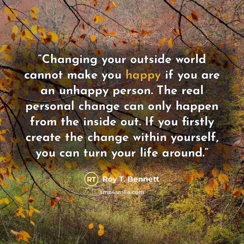 “Changing your outside world cannot make you happy if you are an unhappy person. The real personal change can only happen from the inside out. If you firstly create the change within yourself, you can turn your life around.” quote by Roy T. Bennett