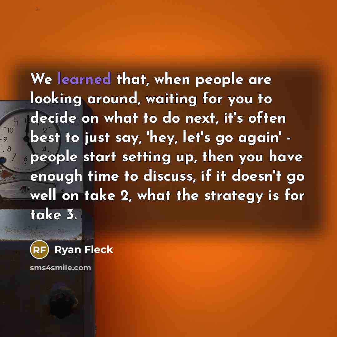 “We learned that, when people are looking around, waiting for you to decide on what to do next, it's often best to just say, 'hey, let's go again' - people start setting up, then you have enough time to discuss, if it doesn't go well on take 2, what the strategy is for take 3.” quote by Ryan Fleck